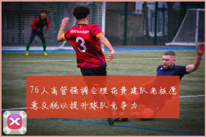 76人高管强调合理花费建队老板愿意交税以提升球队竞争力