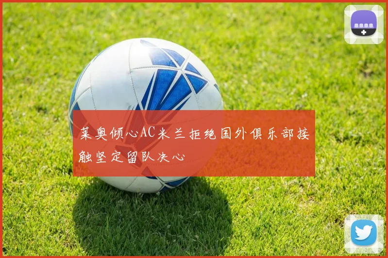 莱奥倾心AC米兰拒绝国外俱乐部接触坚定留队决心