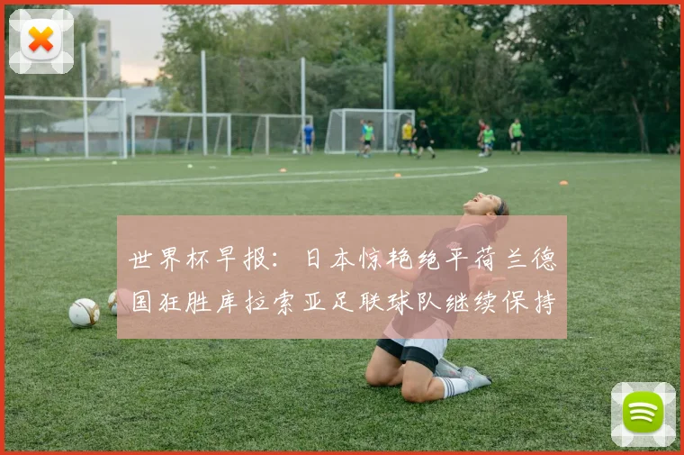 世界杯早报：日本惊艳绝平荷兰德国狂胜库拉索亚足联球队继续保持不败