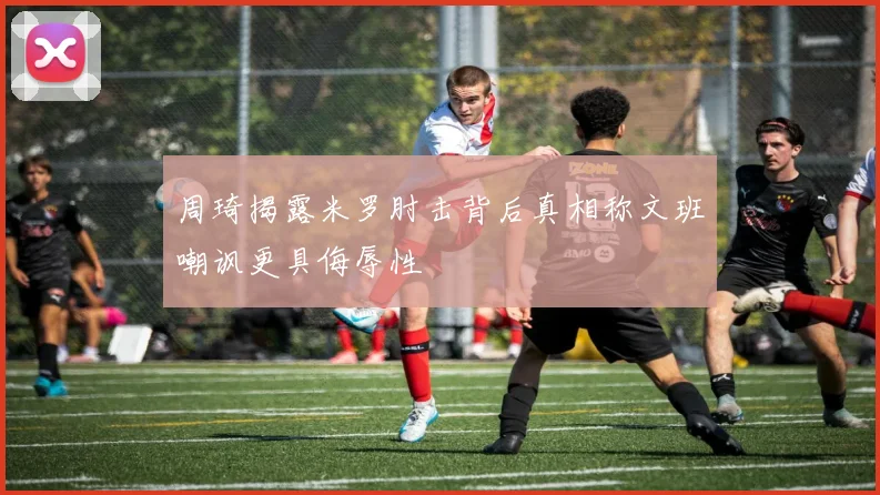 周琦揭露米罗肘击背后真相称文班嘲讽更具侮辱性