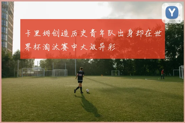 卡里姆创造历史青年队出身却在世界杯淘汰赛中大放异彩