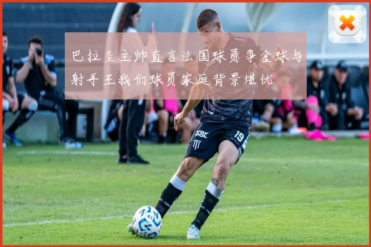 巴拉圭主帅直言法国球员争金球与射手王我们球员家庭背景堪忧