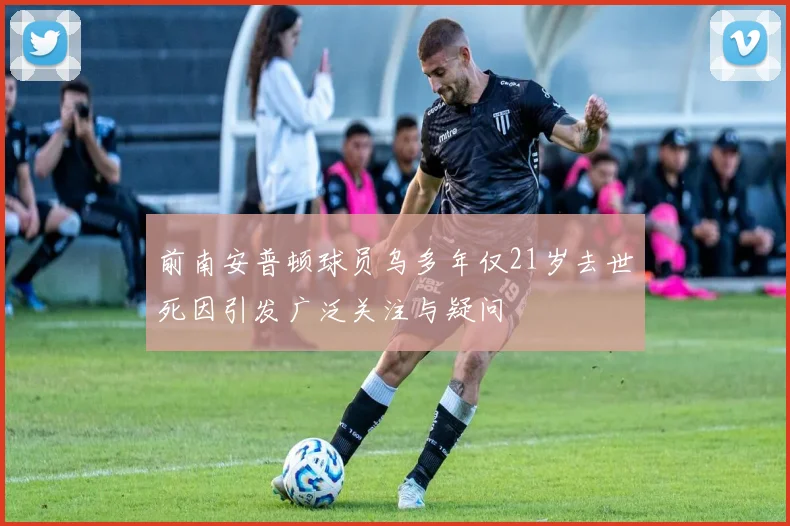 前南安普顿球员乌多年仅21岁去世死因引发广泛关注与疑问