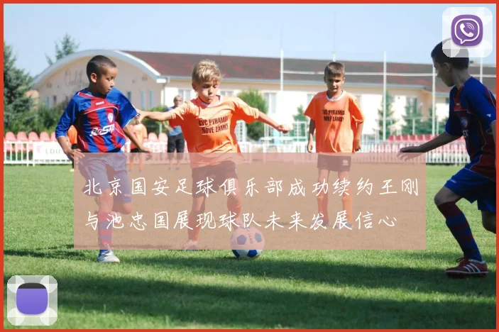 北京国安足球俱乐部成功续约王刚与池忠国展现球队未来发展信心