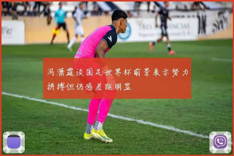 冯潇霆谈国足世界杯前景表示努力拼搏但仍感差距明显