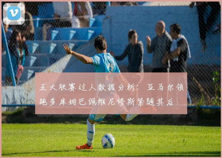 五大联赛过人数据分析：亚马尔领跑多库姆巴佩维尼修斯紧随其后