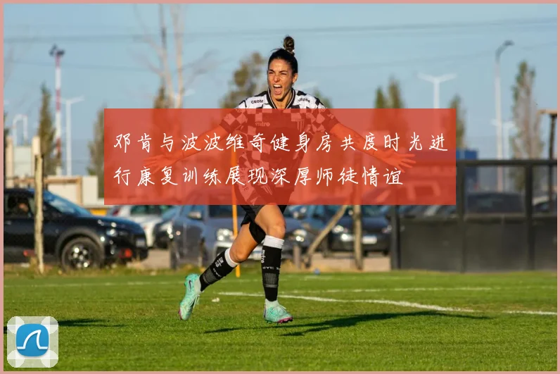邓肯与波波维奇健身房共度时光进行康复训练展现深厚师徒情谊