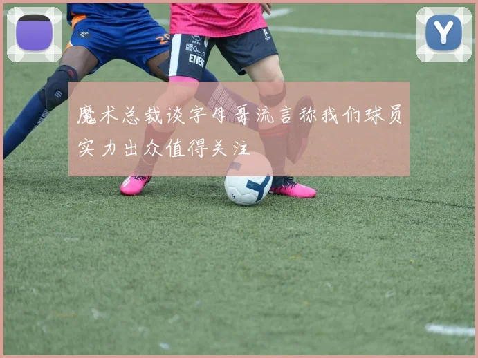 魔术总裁谈字母哥流言称我们球员实力出众值得关注