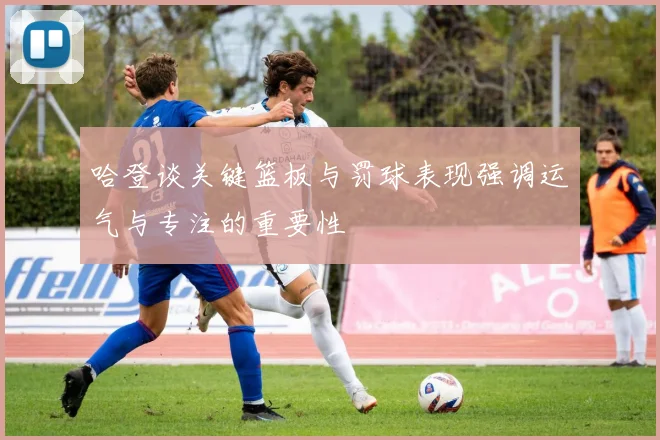 哈登谈关键篮板与罚球表现强调运气与专注的重要性