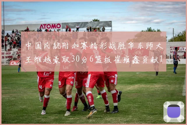 中国民航附加赛精彩战胜华东师大王维越豪取30分6篮板崔雍鑫贡献12分13篮板15助攻