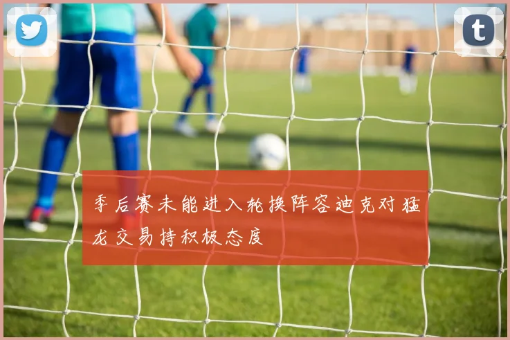 季后赛未能进入轮换阵容迪克对猛龙交易持积极态度
