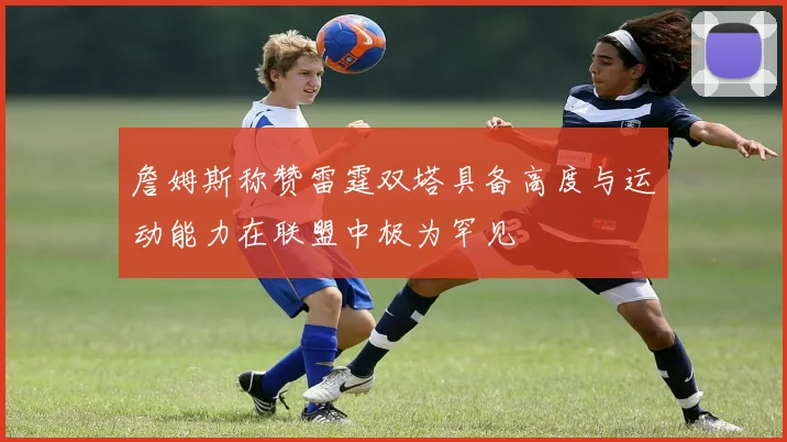 詹姆斯称赞雷霆双塔具备高度与运动能力在联盟中极为罕见