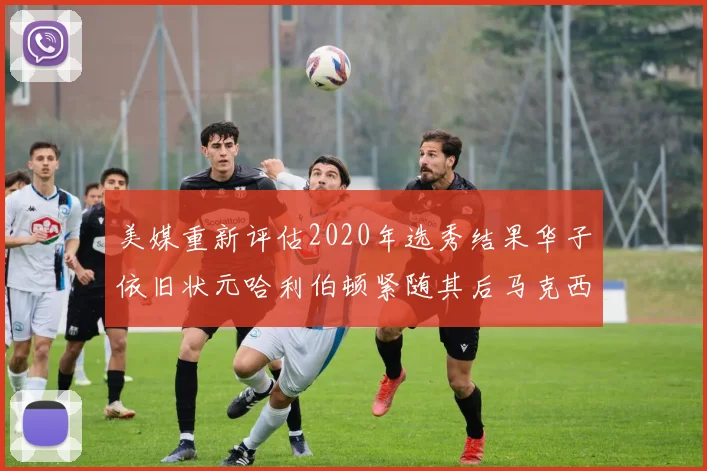 美媒重新评估2020年选秀结果华子依旧状元哈利伯顿紧随其后马克西位列探花