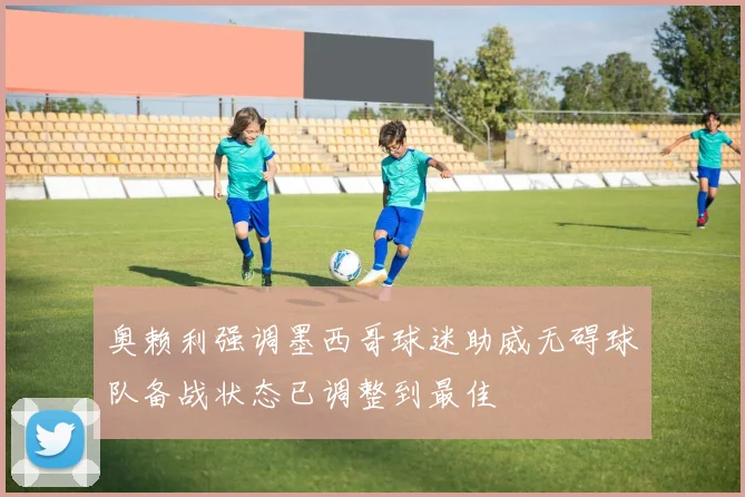 奥赖利强调墨西哥球迷助威无碍球队备战状态已调整到最佳
