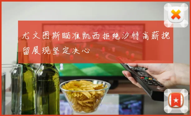 尤文图斯瞄准凯西拒绝沙特高薪挽留展现坚定决心