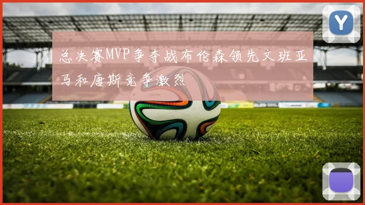 总决赛MVP争夺战布伦森领先文班亚马和唐斯竞争激烈