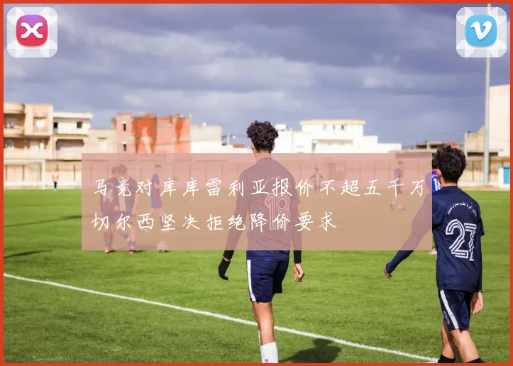 马竞对库库雷利亚报价不超五千万切尔西坚决拒绝降价要求
