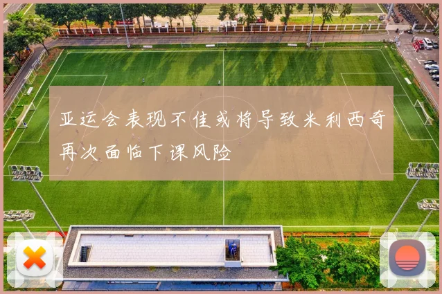 亚运会表现不佳或将导致米利西奇再次面临下课风险
