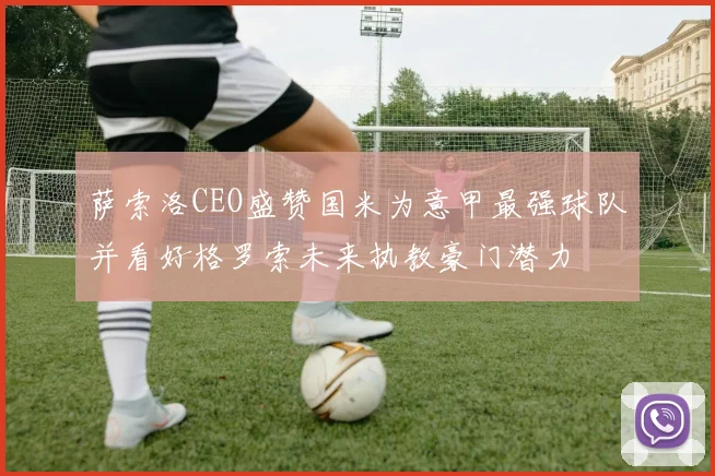 萨索洛CEO盛赞国米为意甲最强球队并看好格罗索未来执教豪门潜力