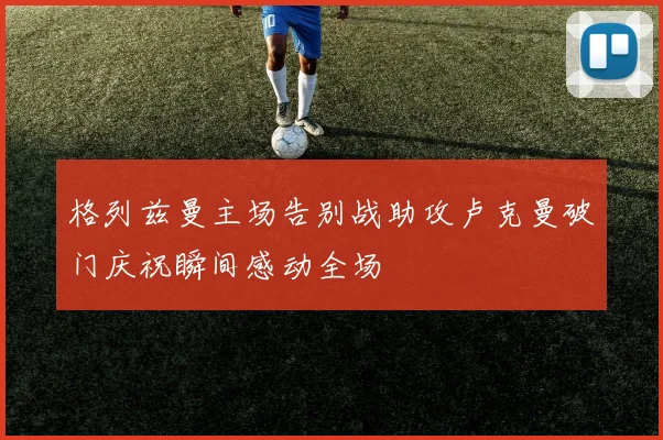 格列兹曼主场告别战助攻卢克曼破门庆祝瞬间感动全场