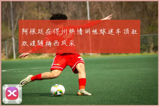阿根廷在得州热情训练球迷车顶狂欢追随梅西风采