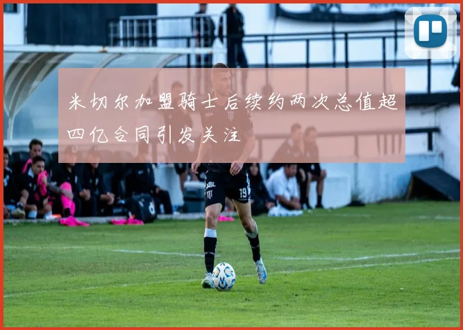 米切尔加盟骑士后续约两次总值超四亿合同引发关注