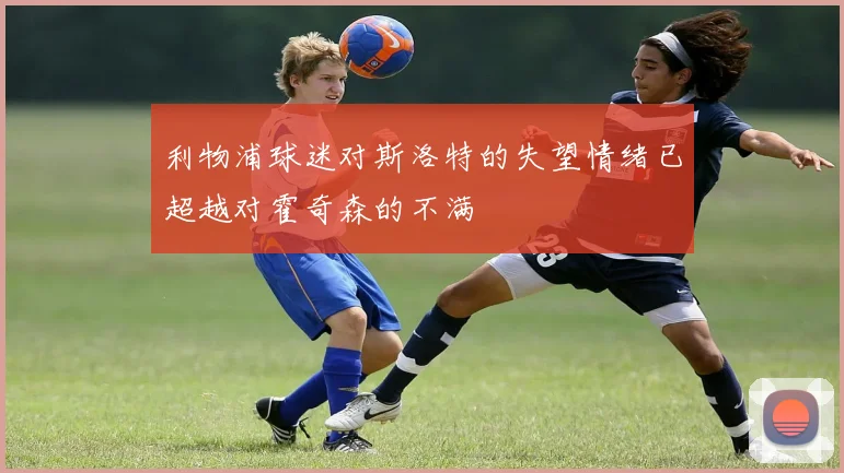 利物浦球迷对斯洛特的失望情绪已超越对霍奇森的不满