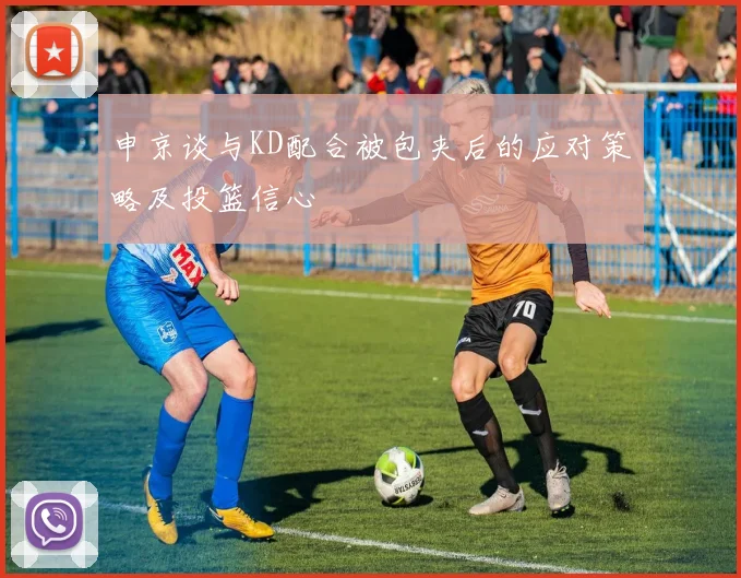申京谈与KD配合被包夹后的应对策略及投篮信心