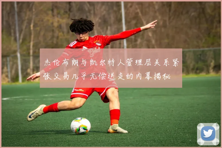 杰伦布朗与凯尔特人管理层关系紧张交易几乎无偿送走的内幕揭秘
