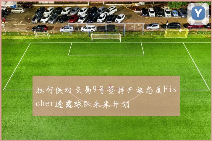 独行侠对交易9号签持开放态度Fischer透露球队未来计划